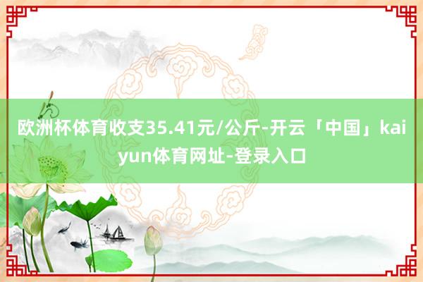 欧洲杯体育收支35.41元/公斤-开云「中国」kaiyun体育网址-登录入口