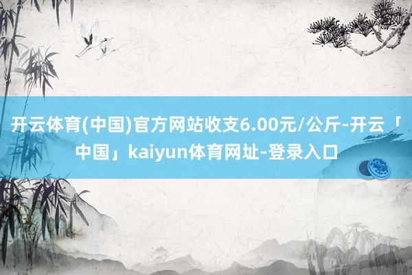 开云体育(中国)官方网站收支6.00元/公斤-开云「中国」kaiyun体育网址-登录入口