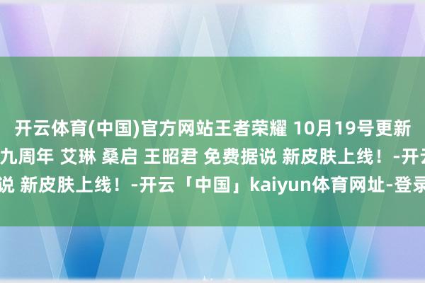 开云体育(中国)官方网站王者荣耀 10月19号更新预览！六大看成福利！九周年 艾琳 桑启 王昭君 免费据说 新皮肤上线！-开云「中国」kaiyun体育网址-登录入口