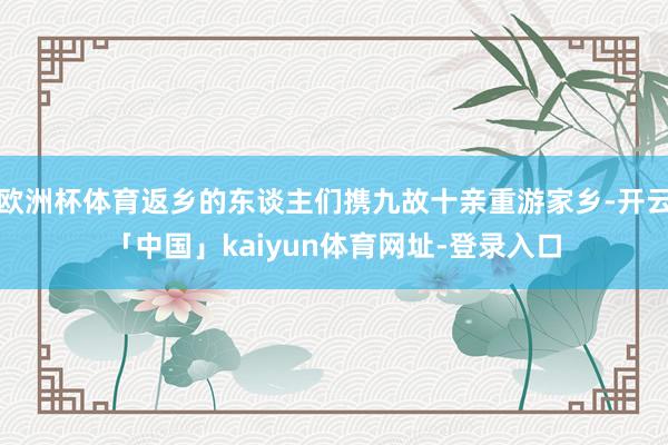 欧洲杯体育返乡的东谈主们携九故十亲重游家乡-开云「中国」kaiyun体育网址-登录入口