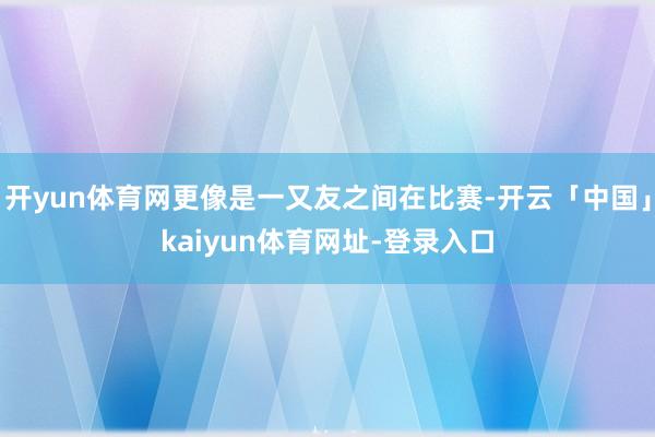 开yun体育网更像是一又友之间在比赛-开云「中国」kaiyun体育网址-登录入口