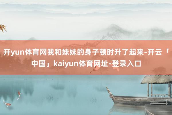 开yun体育网我和妹妹的身子顿时升了起来-开云「中国」kaiyun体育网址-登录入口