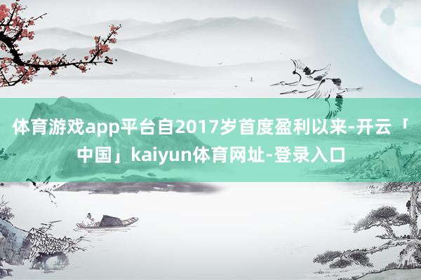 体育游戏app平台自2017岁首度盈利以来-开云「中国」kaiyun体育网址-登录入口