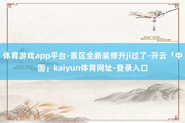 体育游戏app平台-景区全新装修升ji过了-开云「中国」kaiyun体育网址-登录入口