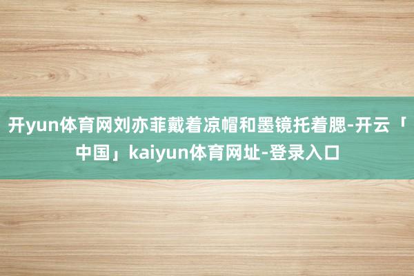 开yun体育网刘亦菲戴着凉帽和墨镜托着腮-开云「中国」kaiyun体育网址-登录入口