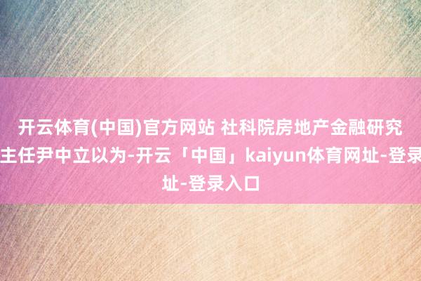 开云体育(中国)官方网站 　　社科院房地产金融研究中心主任尹中立以为-开云「中国」kaiyun体育网址-登录入口