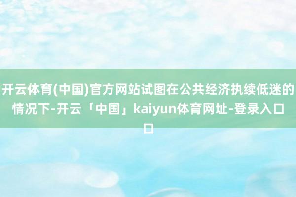 开云体育(中国)官方网站试图在公共经济执续低迷的情况下-开云「中国」kaiyun体育网址-登录入口