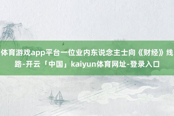 体育游戏app平台一位业内东说念主士向《财经》线路-开云「中国」kaiyun体育网址-登录入口