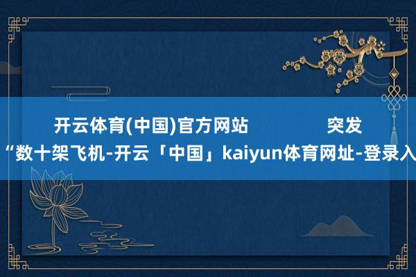 开云体育(中国)官方网站                突发！“数十架飞机-开云「中国」kaiyun体育网址-登录入口