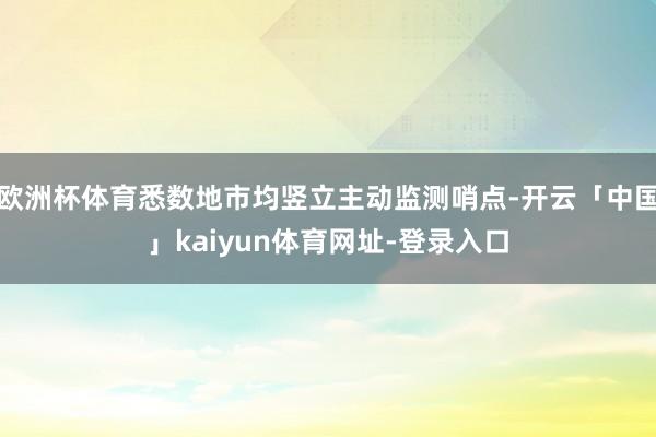 欧洲杯体育悉数地市均竖立主动监测哨点-开云「中国」kaiyun体育网址-登录入口